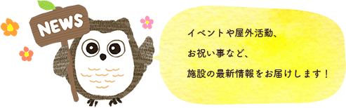 イベントや屋外活動、お祝い事など、施設の最新情報をお届けします！