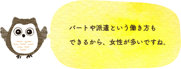 パートや派遣という働き方もできるから、女性が多いですね。