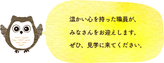 温かい心を持った職員が、みなさんをお迎えします。ぜひ、見学に来てください。